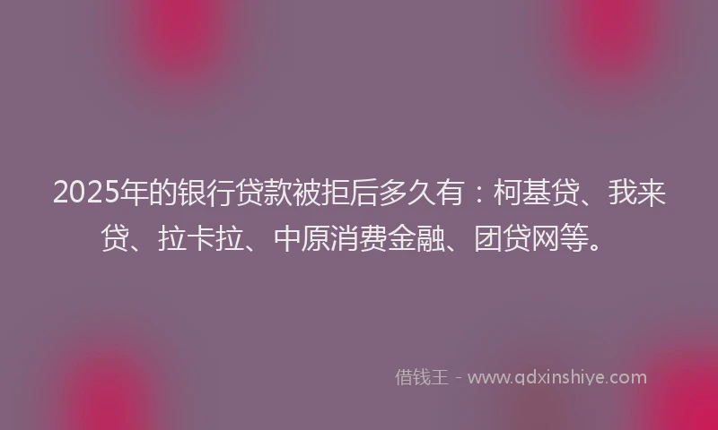 2025年的银行贷款被拒后多久有：柯基贷、我来贷、拉卡拉、中原消费金融、团贷网等。