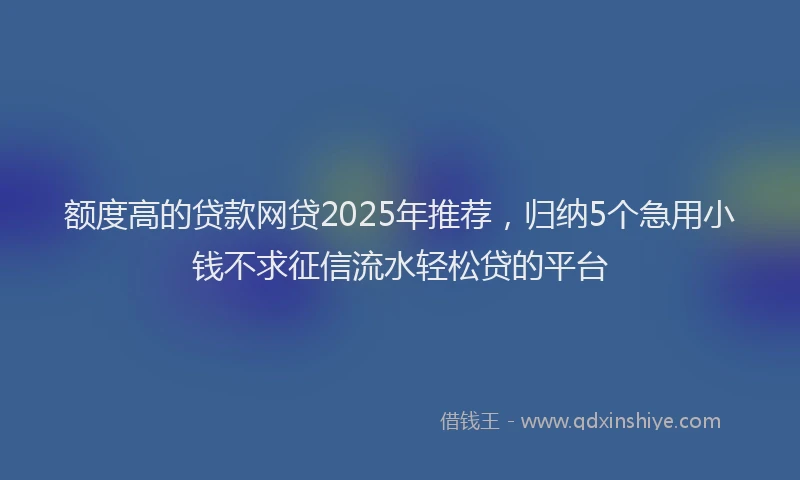 额度高的贷款网贷2025年推荐，归纳5个急用小钱不求征信流水轻松贷的平台