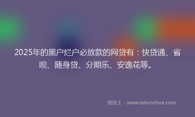 2025年的黑户烂户必放款的网贷有：快贷通、省呗、随身贷、分期乐、安逸花等。
