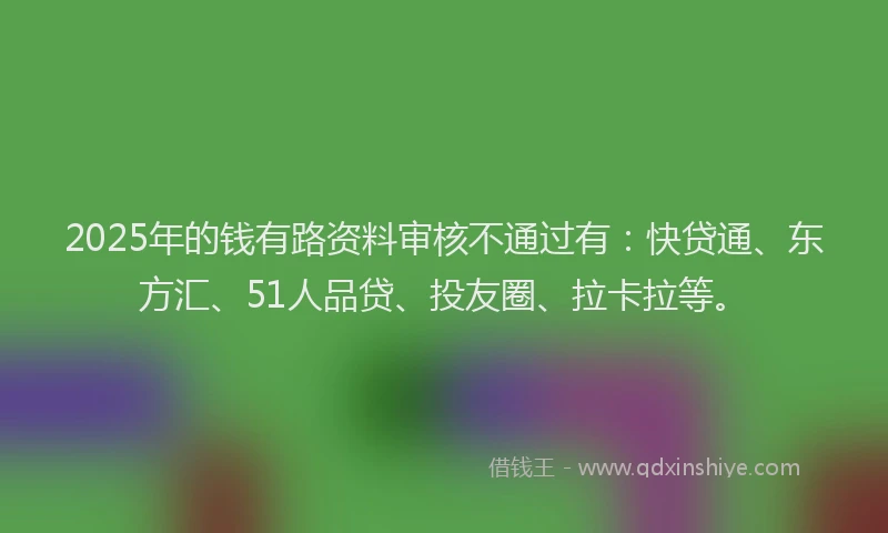 2025年的钱有路资料审核不通过有：快贷通、东方汇、51人品贷、投友圈、拉卡拉等。