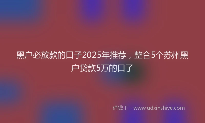 黑户必放款的口子2025年推荐，整合5个苏州黑户贷款5万的口子