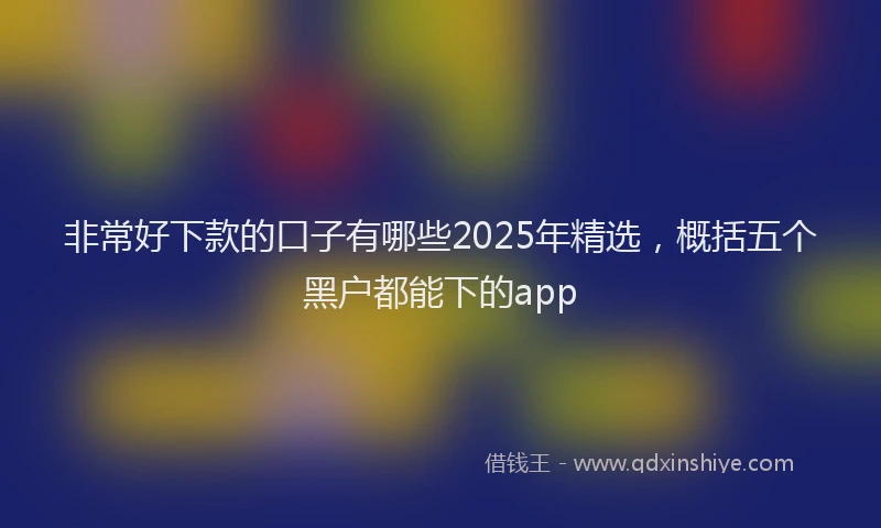 非常好下款的口子有哪些2025年精选，概括五个黑户都能下的app