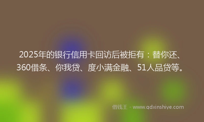 2025年的银行信用卡回访后被拒有：替你还、360借条、你我贷、度小满金融、51人品贷等。