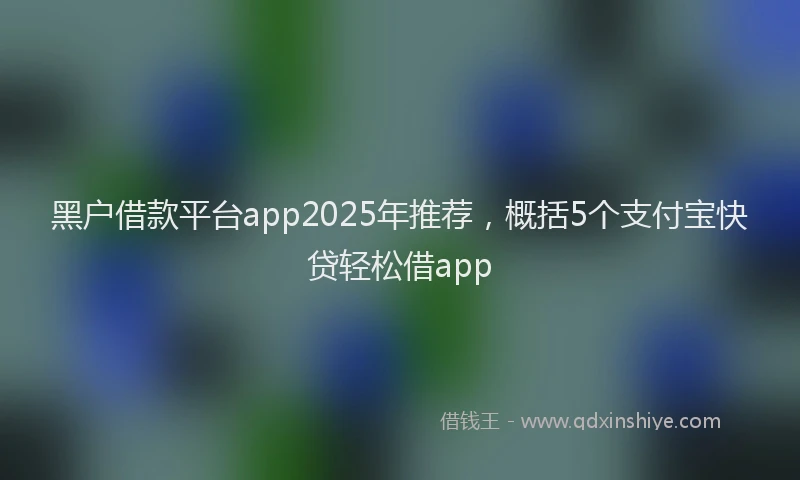黑户借款平台app2025年推荐，概括5个支付宝快贷轻松借app