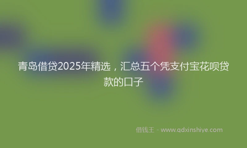 青岛借贷2025年精选，汇总五个凭支付宝花呗贷款的口子