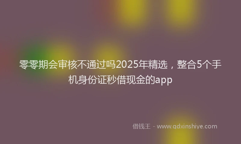 零零期会审核不通过吗2025年精选，整合5个手机身份证秒借现金的app