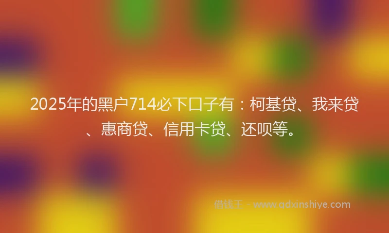 2025年的黑户714必下口子有：柯基贷、我来贷、惠商贷、信用卡贷、还呗等。