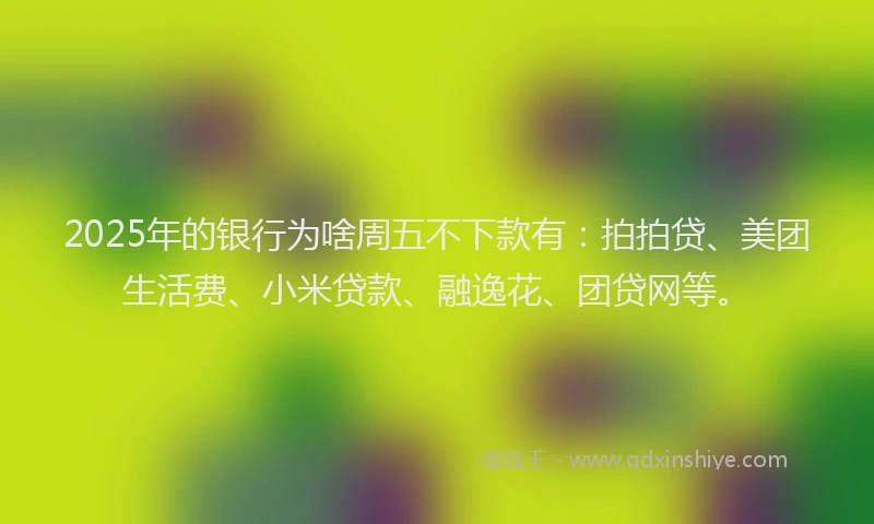 2025年的银行为啥周五不下款有：拍拍贷、美团生活费、小米贷款、融逸花、团贷网等。