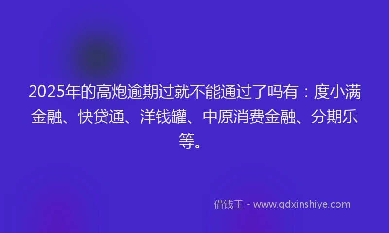 2025年的高炮逾期过就不能通过了吗有：度小满金融、快贷通、洋钱罐、中原消费金融、分期乐等。