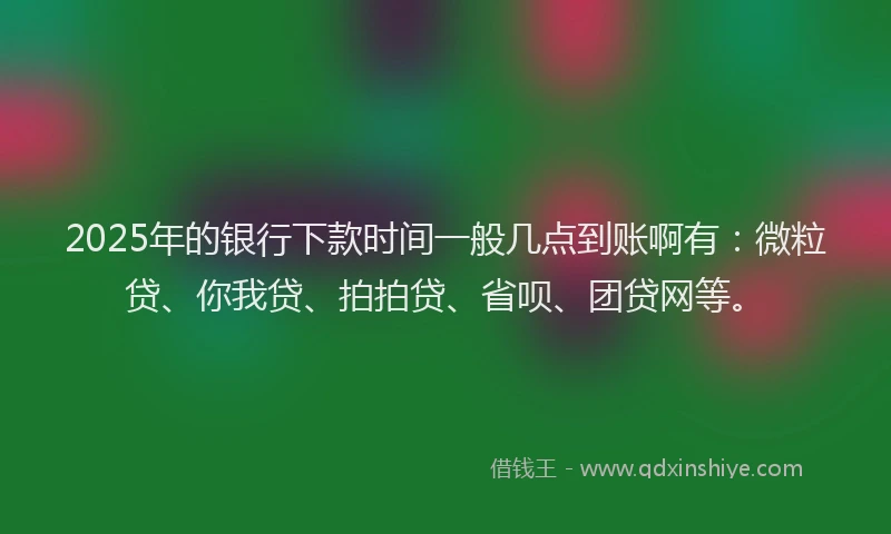 2025年的银行下款时间一般几点到账啊有：微粒贷、你我贷、拍拍贷、省呗、团贷网等。