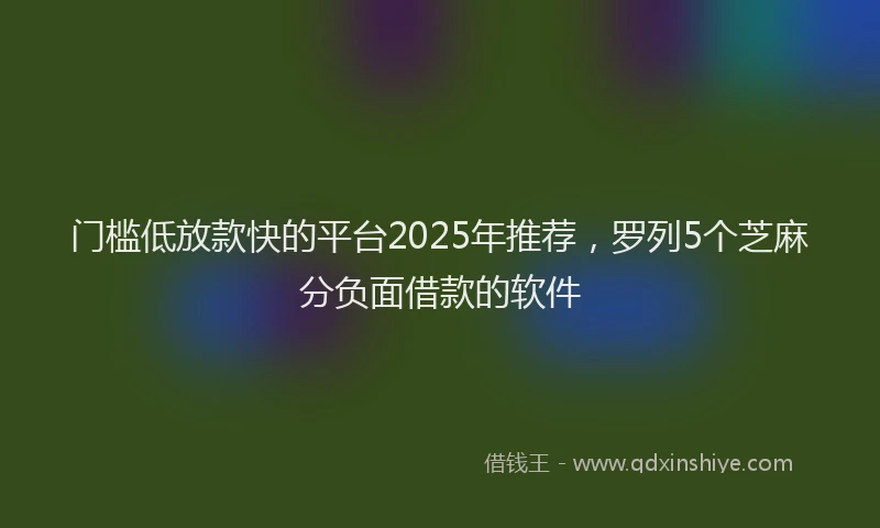 门槛低放款快的平台2025年推荐，罗列5个芝麻分负面借款的软件