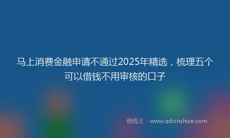 马上消费金融申请不通过2025年精选，梳理五个可以借钱不用审核的口子