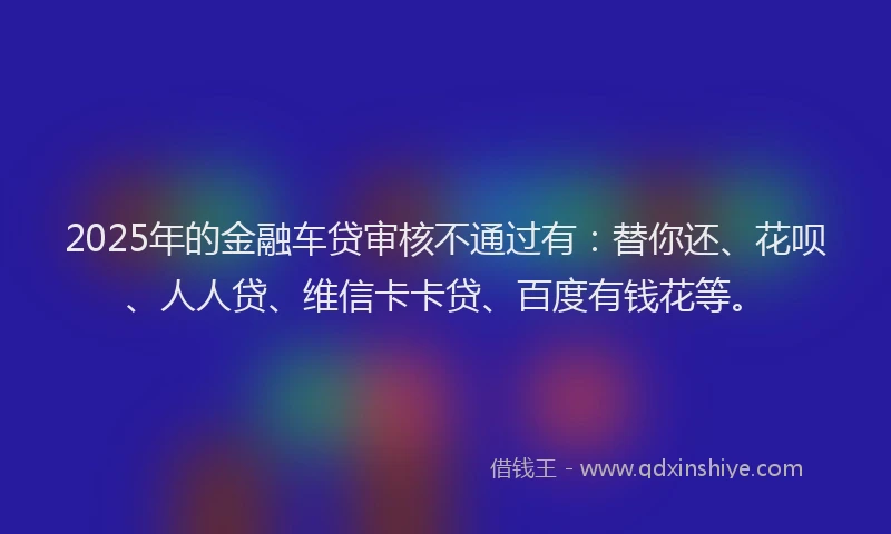 2025年的金融车贷审核不通过有：替你还、花呗、人人贷、维信卡卡贷、百度有钱花等。