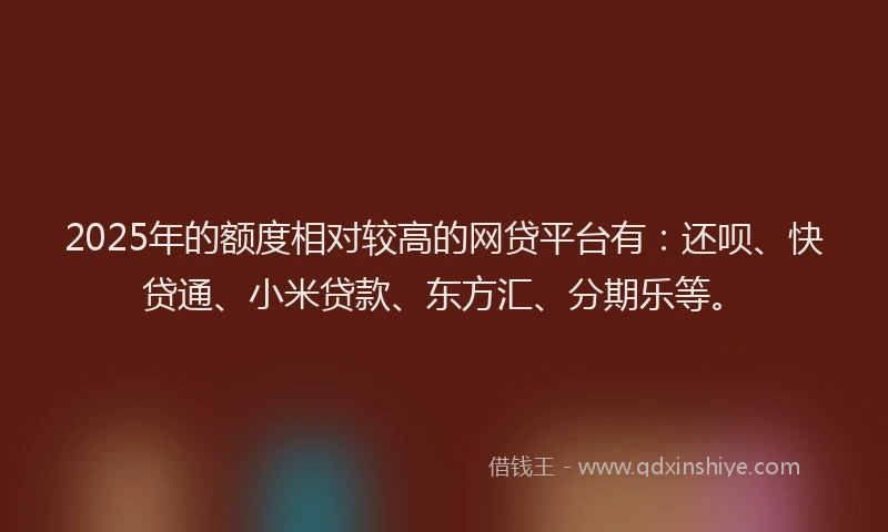 2025年的额度相对较高的网贷平台有：还呗、快贷通、小米贷款、东方汇、分期乐等。