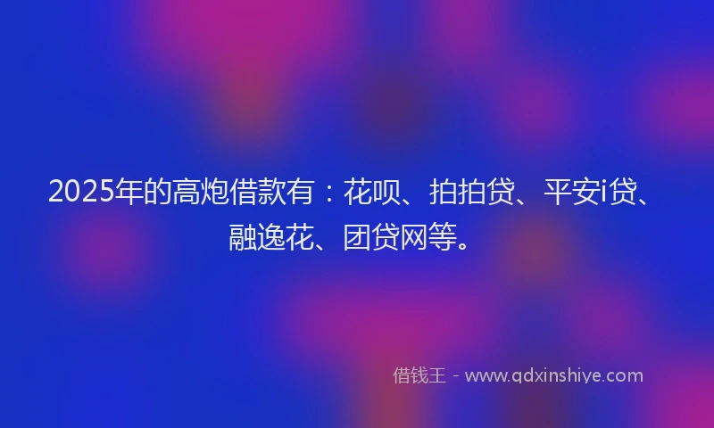 2025年的高炮借款有：花呗、拍拍贷、平安i贷、融逸花、团贷网等。