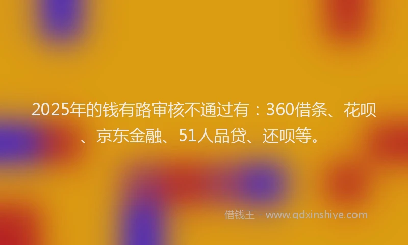 2025年的钱有路审核不通过有：360借条、花呗、京东金融、51人品贷、还呗等。