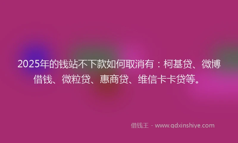 2025年的钱站不下款如何取消有：柯基贷、微博借钱、微粒贷、惠商贷、维信卡卡贷等。