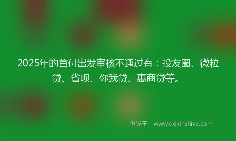2025年的首付出发审核不通过有：投友圈、微粒贷、省呗、你我贷、惠商贷等。