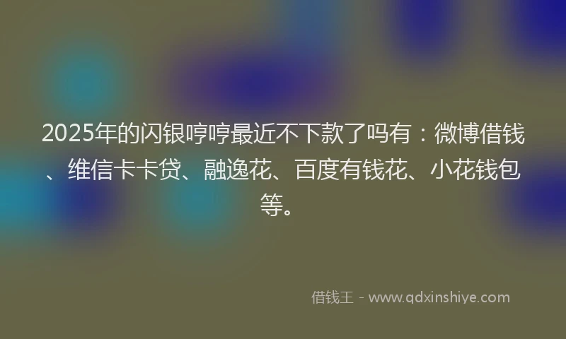 2025年的闪银哼哼最近不下款了吗有：微博借钱、维信卡卡贷、融逸花、百度有钱花、小花钱包等。