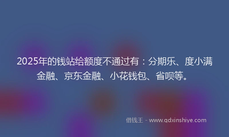 2025年的钱站给额度不通过有：分期乐、度小满金融、京东金融、小花钱包、省呗等。