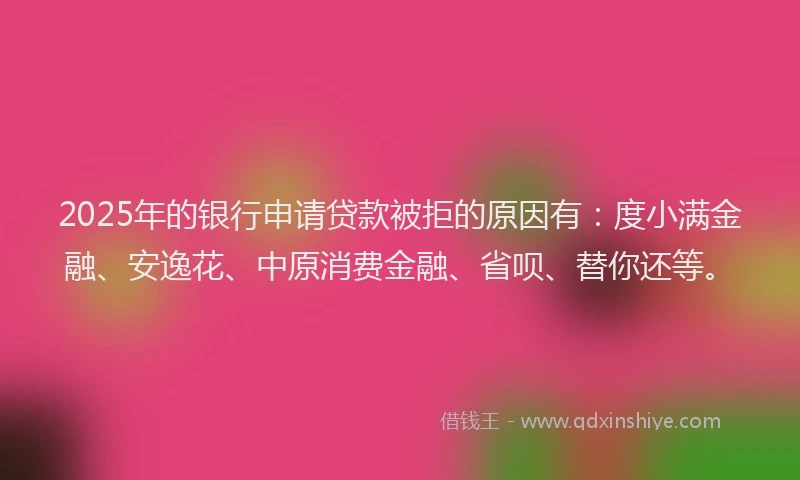 2025年的银行申请贷款被拒的原因有：度小满金融、安逸花、中原消费金融、省呗、替你还等。