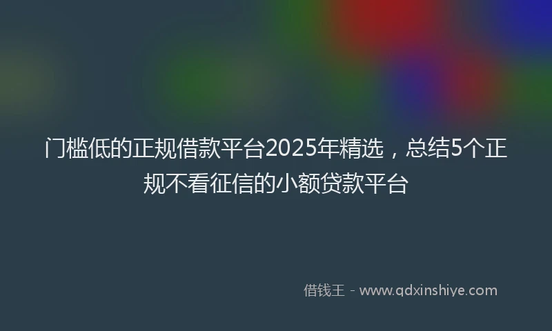 门槛低的正规借款平台2025年精选，总结5个正规不看征信的小额贷款平台