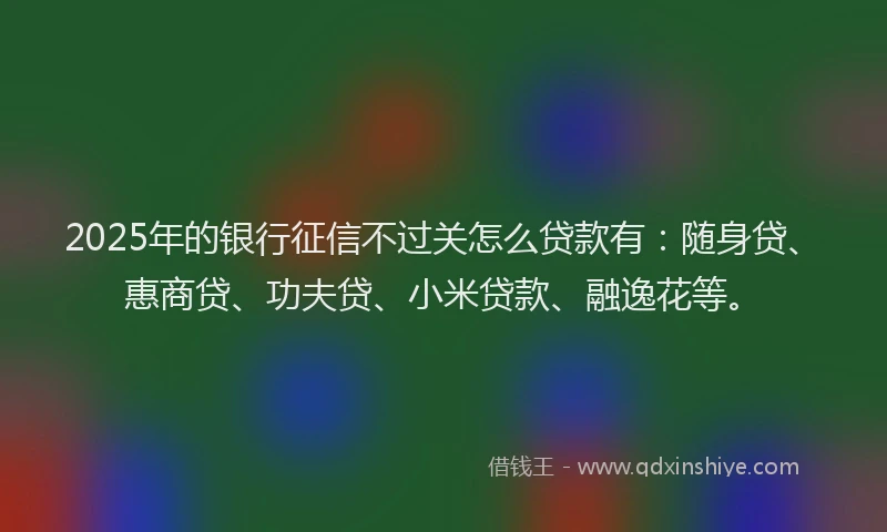 2025年的银行征信不过关怎么贷款有：随身贷、惠商贷、功夫贷、小米贷款、融逸花等。