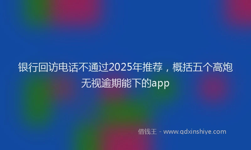 银行回访电话不通过2025年推荐，概括五个高炮无视逾期能下的app
