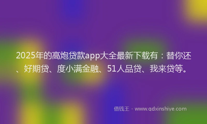 2025年的高炮贷款app大全最新下载有：替你还、好期贷、度小满金融、51人品贷、我来贷等。