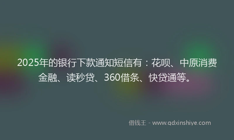 2025年的银行下款通知短信有：花呗、中原消费金融、读秒贷、360借条、快贷通等。