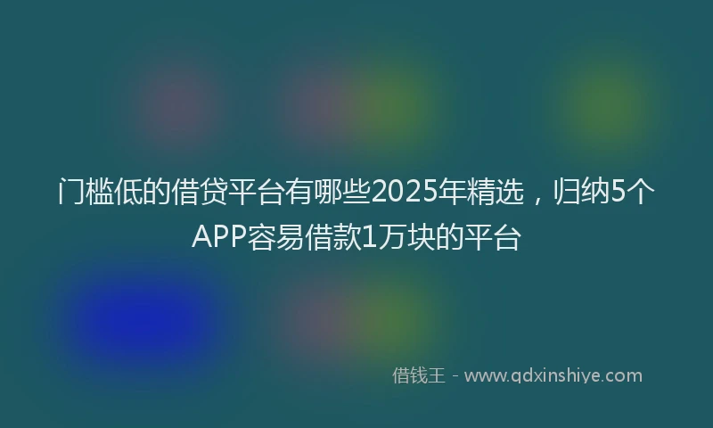 门槛低的借贷平台有哪些2025年精选，归纳5个APP容易借款1万块的平台