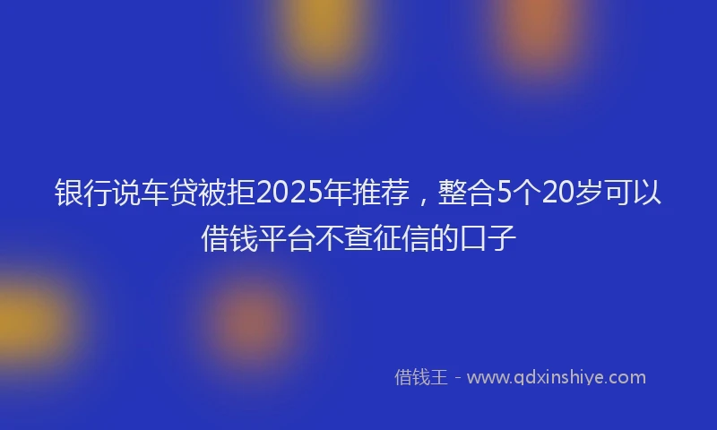 银行说车贷被拒2025年推荐，整合5个20岁可以借钱平台不查征信的口子