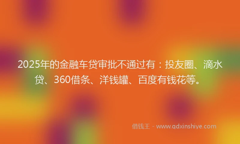 2025年的金融车贷审批不通过有：投友圈、滴水贷、360借条、洋钱罐、百度有钱花等。
