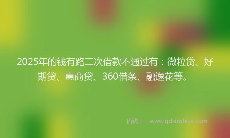2025年的钱有路二次借款不通过有：微粒贷、好期贷、惠商贷、360借条、融逸花等。