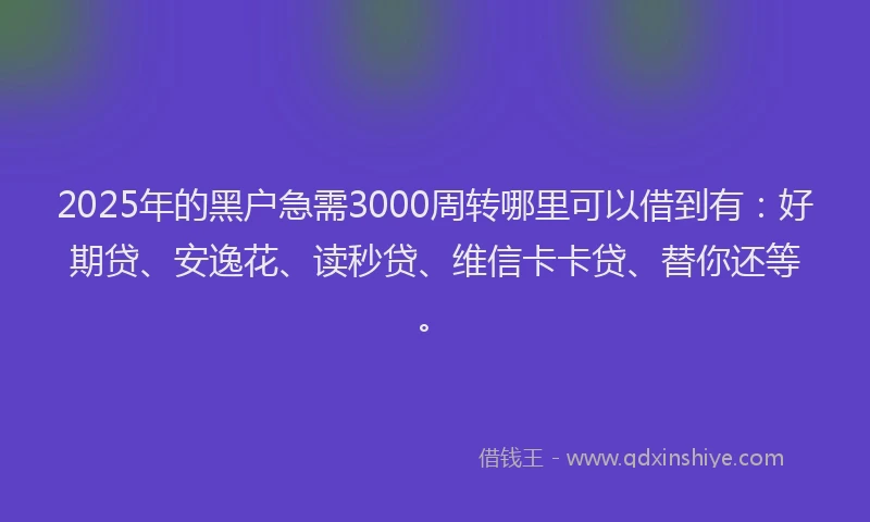 2025年的黑户急需3000周转哪里可以借到有：好期贷、安逸花、读秒贷、维信卡卡贷、替你还等。