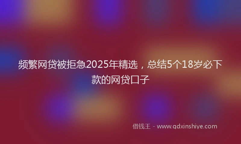 频繁网贷被拒急2025年精选，总结5个18岁必下款的网贷口子