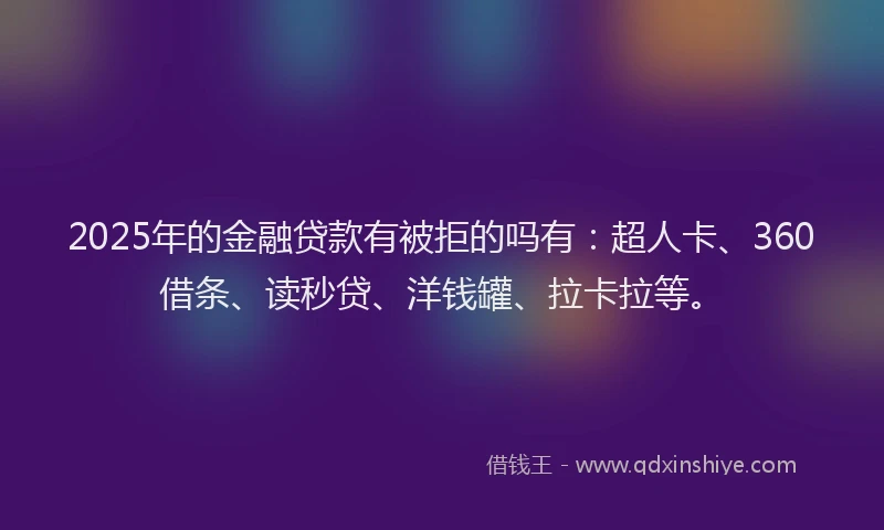 2025年的金融贷款有被拒的吗有：超人卡、360借条、读秒贷、洋钱罐、拉卡拉等。
