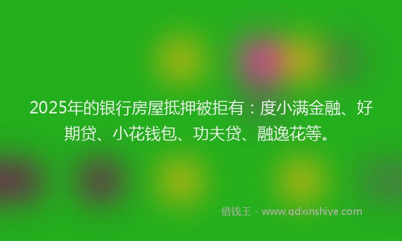 2025年的银行房屋抵押被拒有：度小满金融、好期贷、小花钱包、功夫贷、融逸花等。