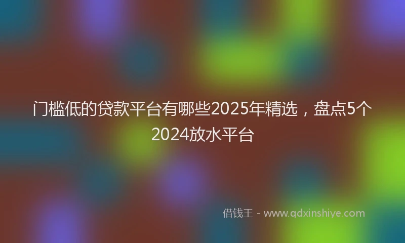 门槛低的贷款平台有哪些2025年精选，盘点5个2024放水平台