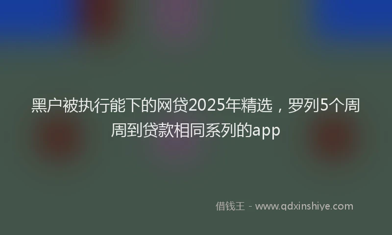 黑户被执行能下的网贷2025年精选，罗列5个周周到贷款相同系列的app