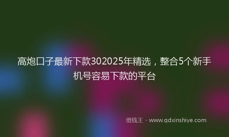 高炮口子最新下款302025年精选，整合5个新手机号容易下款的平台