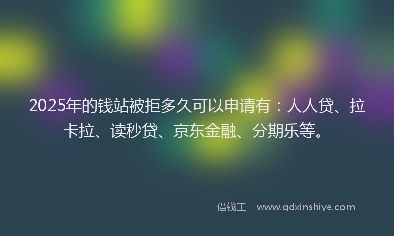 2025年的钱站被拒多久可以申请有：人人贷、拉卡拉、读秒贷、京东金融、分期乐等。