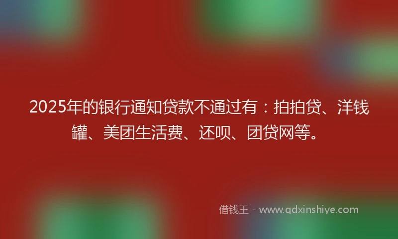 2025年的银行通知贷款不通过有：拍拍贷、洋钱罐、美团生活费、还呗、团贷网等。