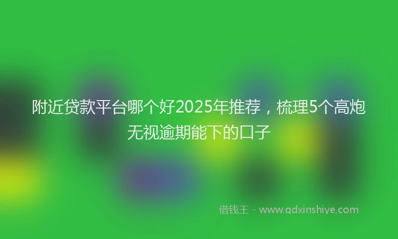 附近贷款平台哪个好2025年推荐，梳理5个高炮无视逾期能下的口子