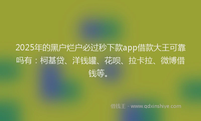 2025年的黑户烂户必过秒下款app借款大王可靠吗有：柯基贷、洋钱罐、花呗、拉卡拉、微博借钱等。