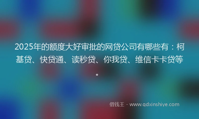 2025年的额度大好审批的网贷公司有哪些有：柯基贷、快贷通、读秒贷、你我贷、维信卡卡贷等。