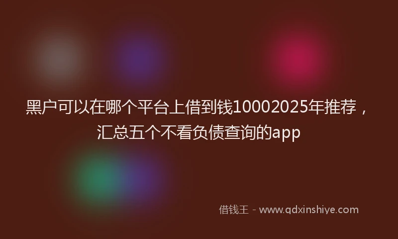 黑户可以在哪个平台上借到钱10002025年推荐，汇总五个不看负债查询的app