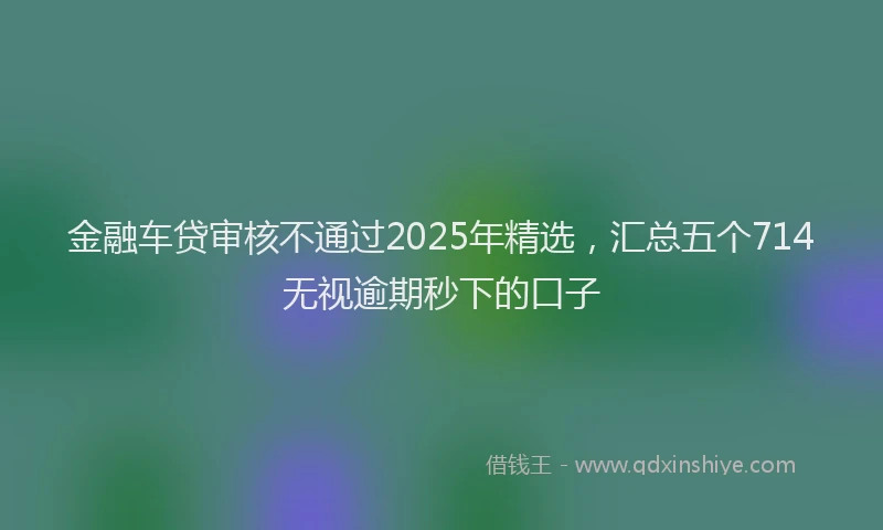 金融车贷审核不通过2025年精选，汇总五个714无视逾期秒下的口子