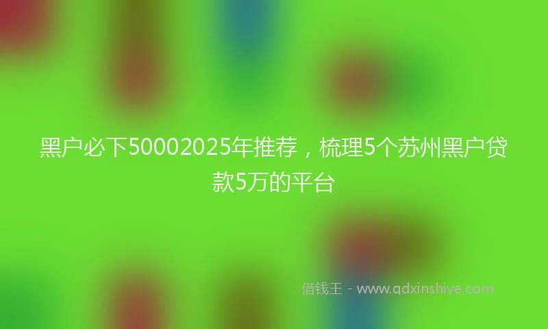 黑户必下50002025年推荐，梳理5个苏州黑户贷款5万的平台
