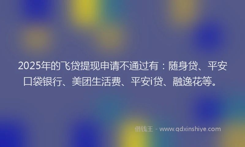 2025年的飞贷提现申请不通过有：随身贷、平安口袋银行、美团生活费、平安i贷、融逸花等。